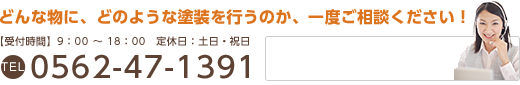 どんな物に、どのような塗装を行うのか、一度ご相談ください！ 【受付時間】9：00～18：00 / 定休日：土日・祝日 / TEL：0562-47-1391